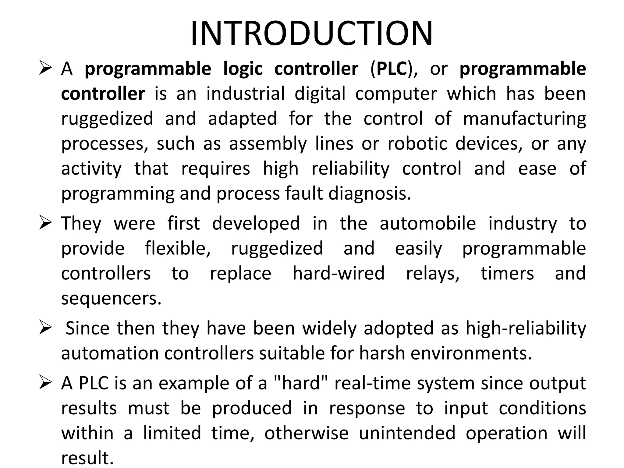 INTRODUCTION
 A programmable logic controller (PLC), or programmable
controller is an industrial digital computer which has been
ruggedized and adapted for the control of manufacturing
processes, such as assembly lines or robotic devices, or any
activity that requires high reliability control and ease of
programming and process fault diagnosis.
 They were first developed in the automobile industry to
provide flexible, ruggedized and easily programmable
controllers to replace hard-wired relays, timers and
sequencers.
 Since then they have been widely adopted as high-reliability
automation controllers suitable for harsh environments.
 A PLC is an example of a "hard" real-time system since output
results must be produced in response to input conditions
within a limited time, otherwise unintended operation will
result.
 