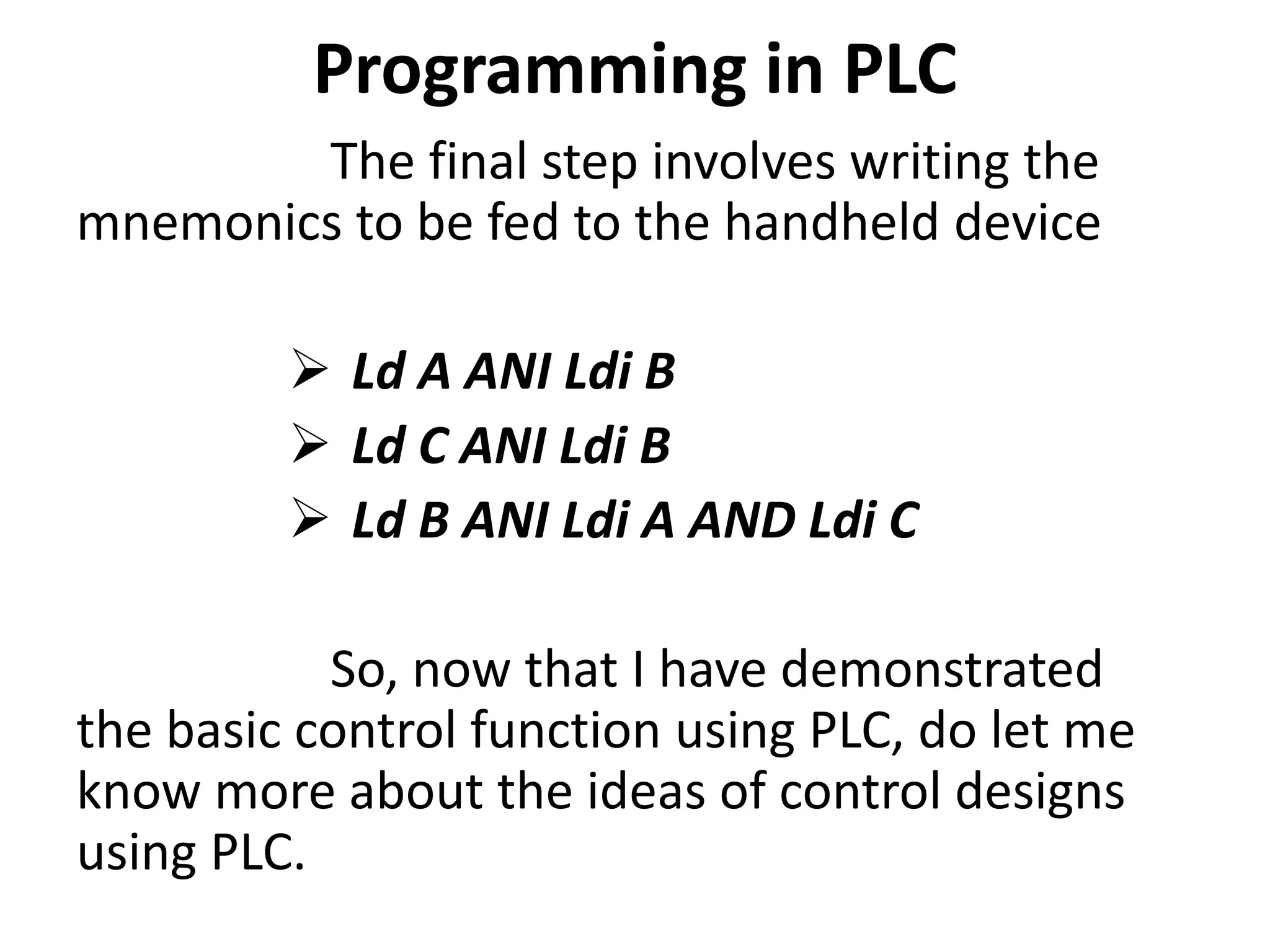 Programming in PLC
The final step involves writing the
mnemonics to be fed to the handheld device
 Ld A ANI Ldi B
 Ld C ANI Ldi B
 Ld B ANI Ldi A AND Ldi C
So, now that I have demonstrated
the basic control function using PLC, do let me
know more about the ideas of control designs
using PLC.
 