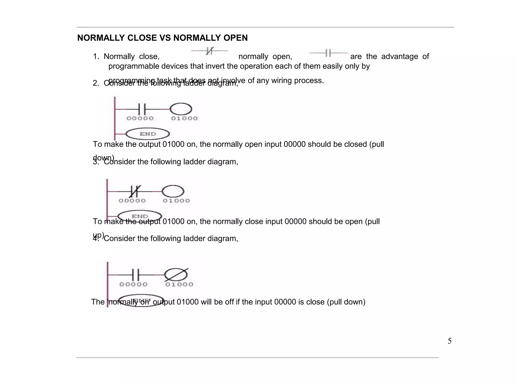 NORMALLY CLOSE VS NORMALLY OPEN
1. Normally close, normally open, are the advantage of
programmable devices that invert the operation each of them easily only by
programming task that does not involve of any wiring process.
2. Consider the following ladder diagram,
To make the output 01000 on, the normally open input 00000 should be closed (pull
down)
3. Consider the following ladder diagram,
To make the output 01000 on, the normally close input 00000 should be open (pull
up)
4. Consider the following ladder diagram,
The 'normally on' output 01000 will be off if the input 00000 is close (pull down)
5
 