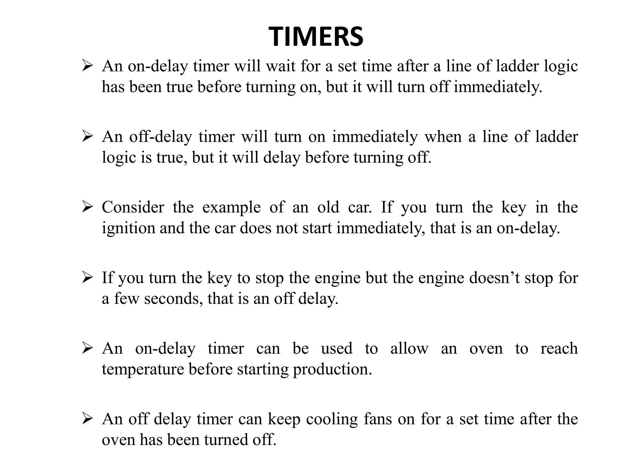 TIMERS
 An on-delay timer will wait for a set time after a line of ladder logic
has been true before turning on, but it will turn off immediately.
 An off-delay timer will turn on immediately when a line of ladder
logic is true, but it will delay before turning off.
 Consider the example of an old car. If you turn the key in the
ignition and the car does not start immediately, that is an on-delay.
 If you turn the key to stop the engine but the engine doesn’t stop for
a few seconds, that is an off delay.
 An on-delay timer can be used to allow an oven to reach
temperature before starting production.
 An off delay timer can keep cooling fans on for a set time after the
oven has been turned off.
 