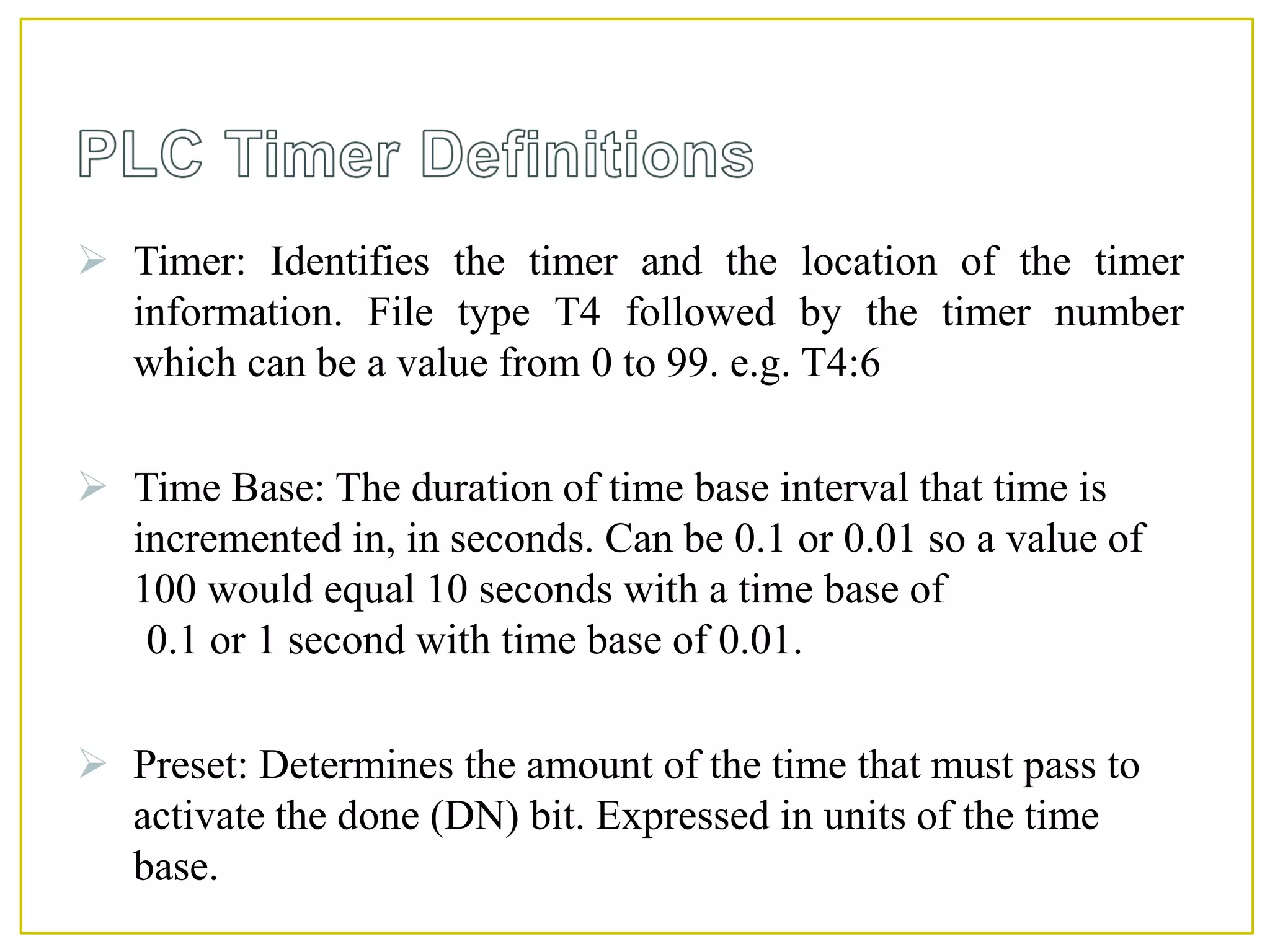  Timer: Identifies the timer and the location of the timer
information. File type T4 followed by the timer number
which can be a value from 0 to 99. e.g. T4:6
 Time Base: The duration of time base interval that time is
incremented in, in seconds. Can be 0.1 or 0.01 so a value of
100 would equal 10 seconds with a time base of
0.1 or 1 second with time base of 0.01.
 Preset: Determines the amount of the time that must pass to
activate the done (DN) bit. Expressed in units of the time
base.
 