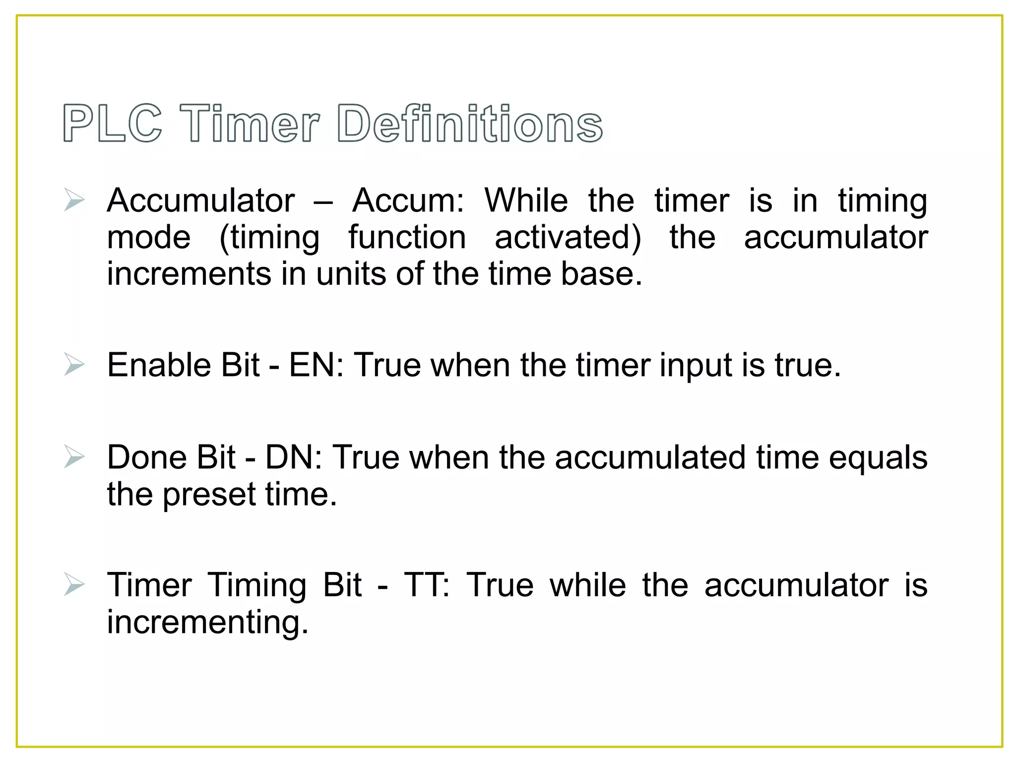  Accumulator – Accum: While the timer is in timing
mode (timing function activated) the accumulator
increments in units of the time base.
 Enable Bit - EN: True when the timer input is true.
 Done Bit - DN: True when the accumulated time equals
the preset time.
 Timer Timing Bit - TT: True while the accumulator is
incrementing.
 