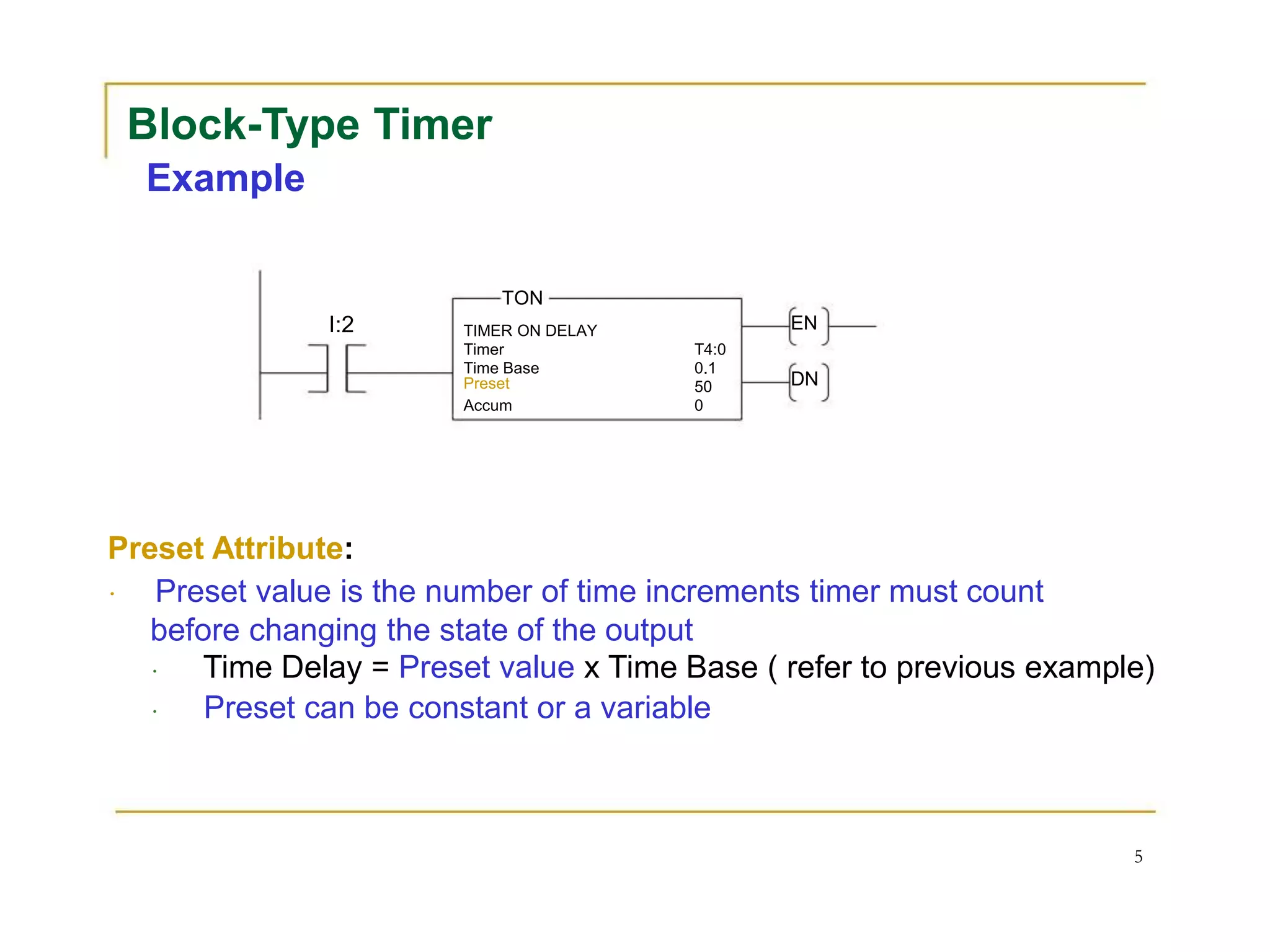 Block-Type Timer
Example
TON
I:2 TIMER ON DELAY EN
Timer T4:0
Time Base 0.1
Preset 50 DN
Accum 0
Preset Attribute:
Preset value is the number of time increments timer must count
before changing the state of the output
Time Delay = Preset value x Time Base ( refer to previous example)
Preset can be constant or a variable
5
 