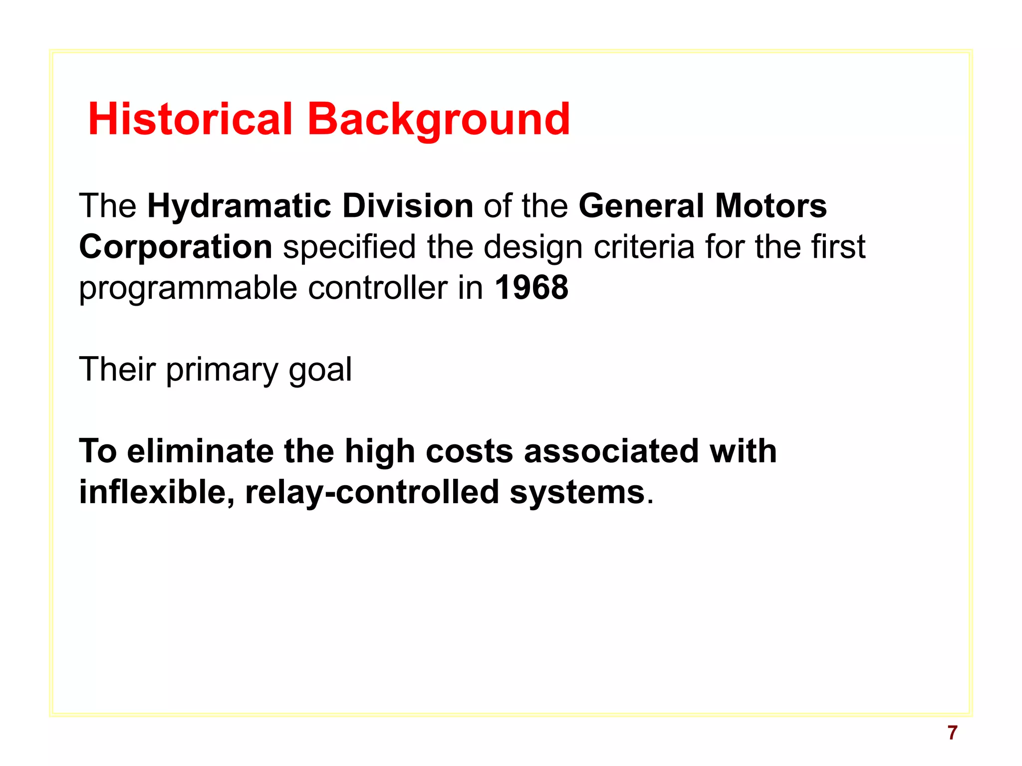 7
Historical Background
The Hydramatic Division of the General Motors
Corporation specified the design criteria for the first
programmable controller in 1968
Their primary goal
To eliminate the high costs associated with
inflexible, relay-controlled systems.
 