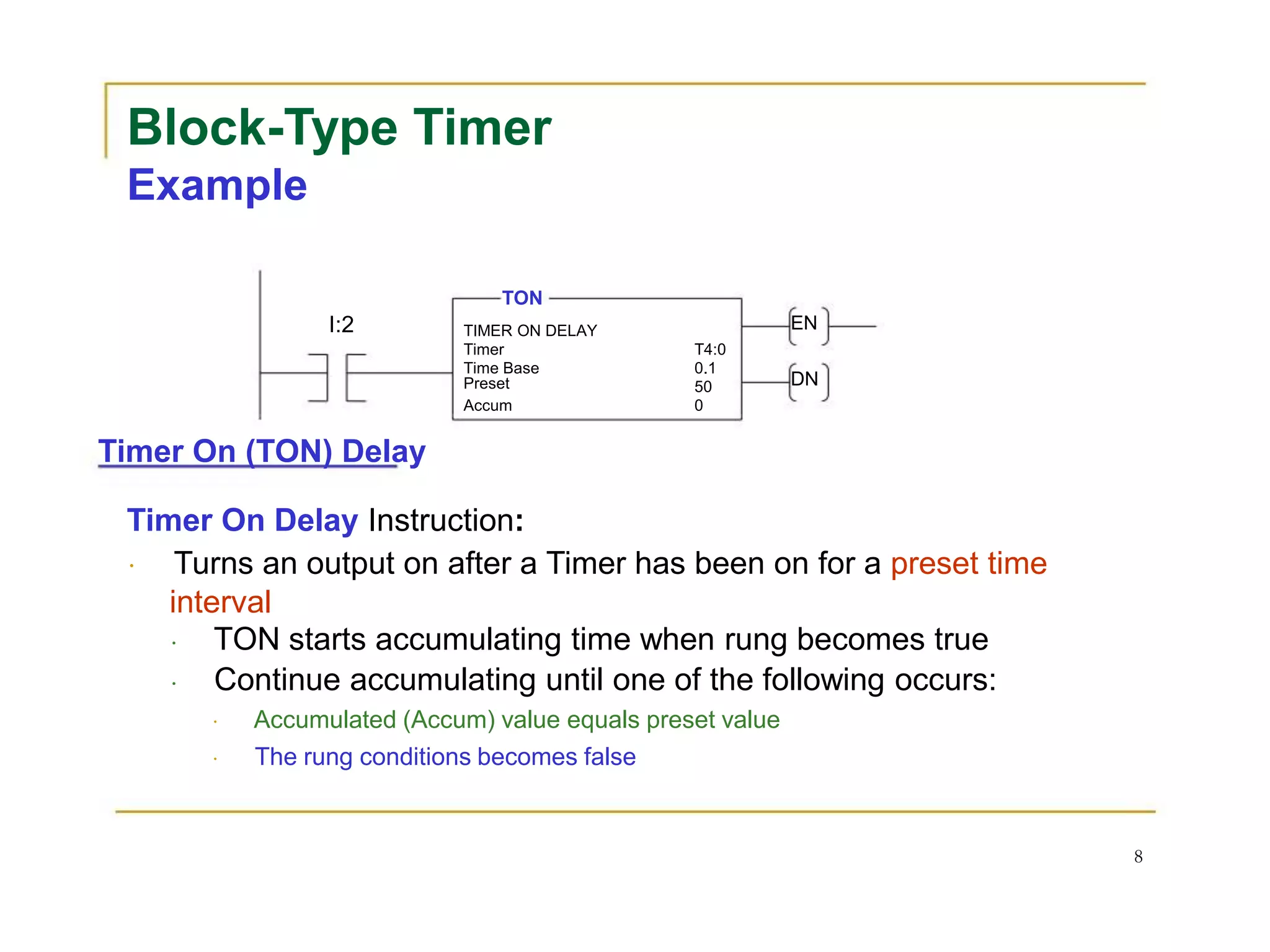 Block-Type Timer
Example
TON
I:2 TIMER ON DELAY EN
Timer T4:0
Time Base 0.1
Preset 50 DN
Accum 0
Timer On (TON) Delay
Timer On Delay Instruction:
Turns an output on after a Timer has been on for a preset time
interval
TON starts accumulating time when rung becomes true
Continue accumulating until one of the following occurs:
Accumulated (Accum) value equals preset value
The rung conditions becomes false
8
 