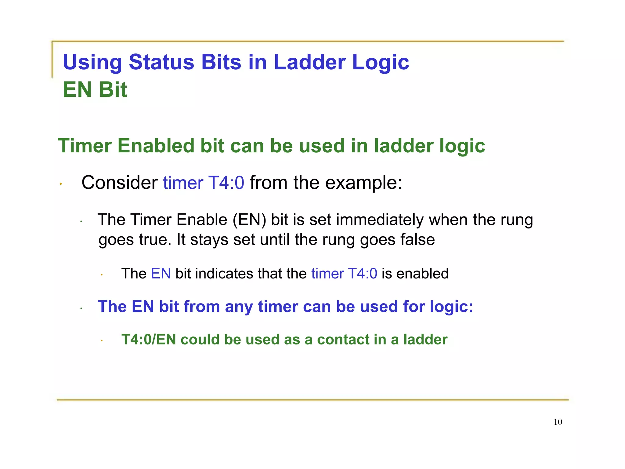 Using Status Bits in Ladder Logic
EN Bit
Timer Enabled bit can be used in ladder logic
Consider timer T4:0 from the example:
The Timer Enable (EN) bit is set immediately when the rung
goes true. It stays set until the rung goes false
The EN bit indicates that the timer T4:0 is enabled
The EN bit from any timer can be used for logic:
T4:0/EN could be used as a contact in a ladder
10
 