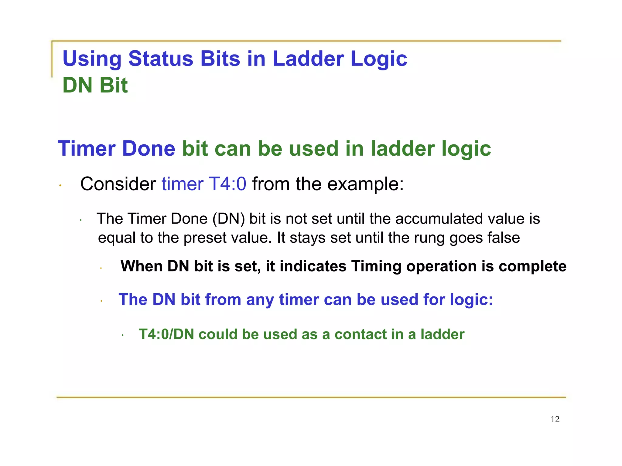 Using Status Bits in Ladder Logic
DN Bit
Timer Done bit can be used in ladder logic
Consider timer T4:0 from the example:
The Timer Done (DN) bit is not set until the accumulated value is
equal to the preset value. It stays set until the rung goes false
When DN bit is set, it indicates Timing operation is complete
The DN bit from any timer can be used for logic:
T4:0/DN could be used as a contact in a ladder
12
 