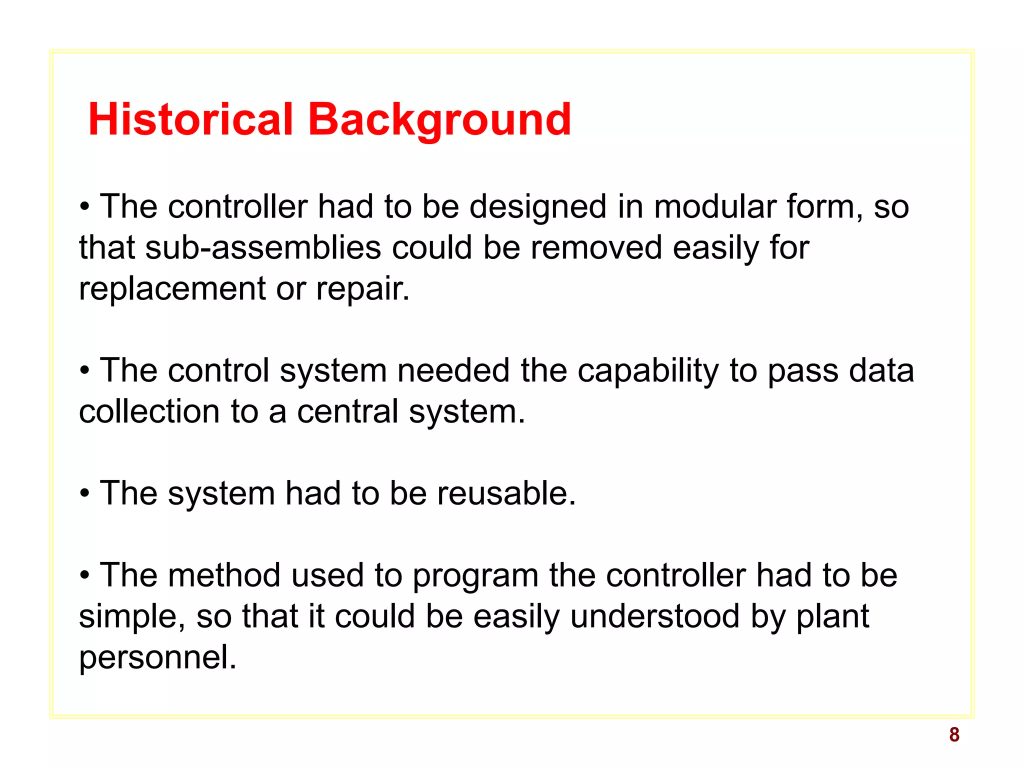 8
Historical Background
• The controller had to be designed in modular form, so
that sub-assemblies could be removed easily for
replacement or repair.
• The control system needed the capability to pass data
collection to a central system.
• The system had to be reusable.
• The method used to program the controller had to be
simple, so that it could be easily understood by plant
personnel.
 