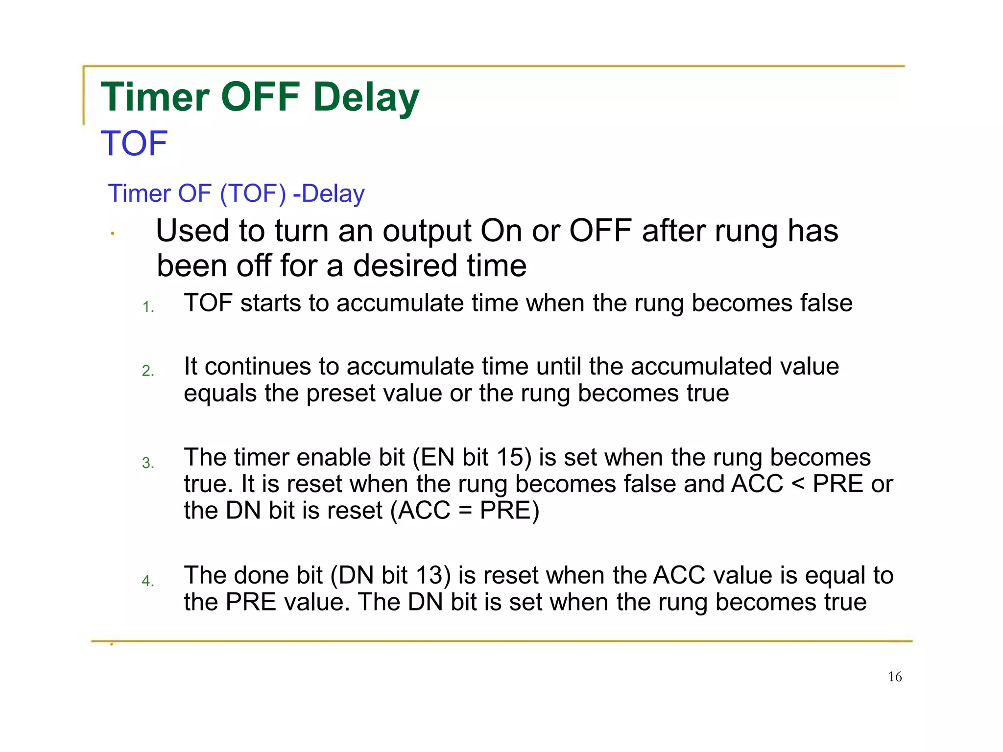 Timer OFF Delay
TOF
Timer OF (TOF) -Delay
Used to turn an output On or OFF after rung has
been off for a desired time
1.
2.
3.
4.
TOF starts to accumulate time when the rung becomes false
It continues to accumulate time until the accumulated value
equals the preset value or the rung becomes true
The timer enable bit (EN bit 15) is set when the rung becomes
true. It is reset when the rung becomes false and ACC < PRE or
the DN bit is reset (ACC = PRE)
The done bit (DN bit 13) is reset when the ACC value is equal to
the PRE value. The DN bit is set when the rung becomes true
16
 