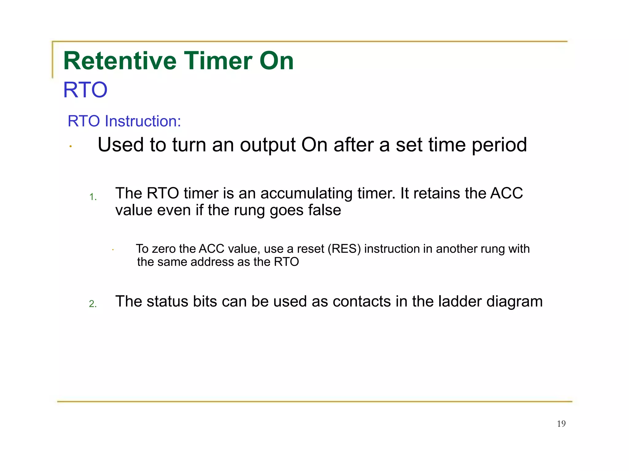 Retentive Timer On
RTO
RTO Instruction:
Used to turn an output On after a set time period
1.
2.
The RTO timer is an accumulating timer. It retains the ACC
value even if the rung goes false
To zero the ACC value, use a reset (RES) instruction in another rung with
the same address as the RTO
The status bits can be used as contacts in the ladder diagram
19
 