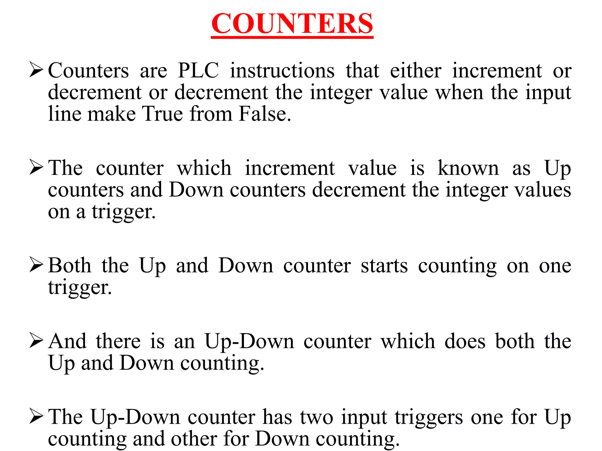 COUNTERS
Counters are PLC instructions that either increment or
decrement or decrement the integer value when the input
line make True from False.
The counter which increment value is known as Up
counters and Down counters decrement the integer values
on a trigger.
Both the Up and Down counter starts counting on one
trigger.
And there is an Up-Down counter which does both the
Up and Down counting.
The Up-Down counter has two input triggers one for Up
counting and other for Down counting.
 