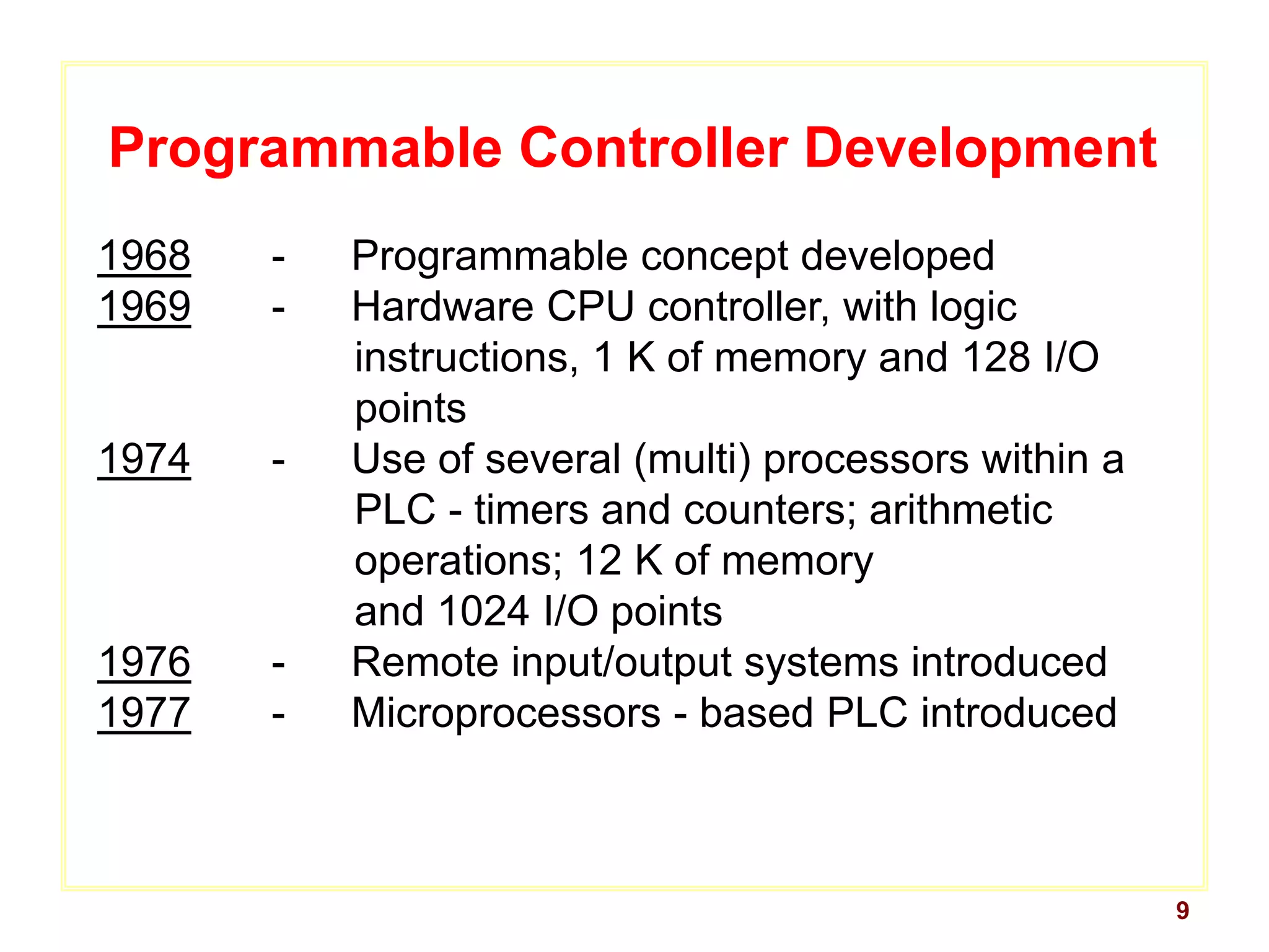9
Programmable Controller Development
1968 - Programmable concept developed
1969 - Hardware CPU controller, with logic
instructions, 1 K of memory and 128 I/O
points
1974 - Use of several (multi) processors within a
PLC - timers and counters; arithmetic
operations; 12 K of memory
and 1024 I/O points
1976 - Remote input/output systems introduced
1977 - Microprocessors - based PLC introduced
 