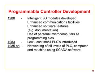 10
Programmable Controller Development
1980 - Intelligent I/O modules developed
Enhanced communications facilities
Enhanced software features
(e.g. documentation)
Use of personal microcomputers as
programming aids
1983 - Low - cost small PLC’s introduced
1985 on - Networking of all levels of PLC, computer
and machine using SCADA software.
 