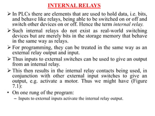 INTERNAL RELAYS
 In PLCs there are elements that are used to hold data, i.e. bits,
and behave like relays, being able to be switched on or off and
switch other devices on or off. Hence the term internal relay.
 Such internal relays do not exist as real-world switching
devices but are merely bits in the storage memory that behave
in the same way as relays.
 For programming, they can be treated in the same way as an
external relay output and input.
 Thus inputs to external switches can be used to give an output
from an internal relay.
 This then results in the internal relay contacts being used, in
conjunction with other external input switches to give an
output, e.g. activate a motor. Thus we might have (Figure
7.1):
• On one rung of the program:
– Inputs to external inputs activate the internal relay output.
 