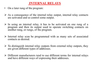 INTERNAL RELAYS
• On a later rung of the program:
 As a consequence of the internal relay output, internal relay contacts
are activated and so control some output.
 In using an internal relay, it has to be activated on one rung of a
program and then its output used to operate switching contacts on
another rung, or rungs, of the program.
 Internal relay scan be programmed with as many sets of associated
contacts as desired.
 To distinguish internal relay outputs from external relay outputs, they
are given different types of addresses.
 Different manufacturers tend to use different terms for internal relays
and have different ways of expressing their addresses.
 