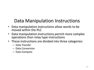 107
Data Manipulation Instructions
• Data manipulation instructions allow words to be
moved within the PLC
• Data manipulation instructions permit more complex
operations than relay type instructions
• These instructions are divided into three categories:
– Data Transfer
– Data Conversion
– Data Compare
 