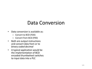 109
Data Conversion
• Data conversion is available as:
– Convert to BCD (TOD)
– Convert from BCD (FRD)
• Both are output instructions
and convert data from or to
binary coded decimal
• A typical application would be
the implementation of BCD
encoded thumbwheel switches
to input data into a PLC
 