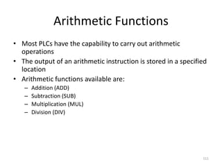 111
Arithmetic Functions
• Most PLCs have the capability to carry out arithmetic
operations
• The output of an arithmetic instruction is stored in a specified
location
• Arithmetic functions available are:
– Addition (ADD)
– Subtraction (SUB)
– Multiplication (MUL)
– Division (DIV)
 