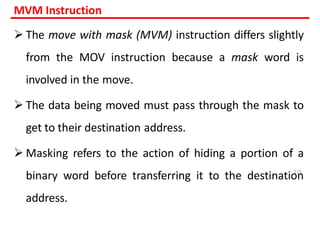MVM Instruction
 The move with mask (MVM) instruction differs slightly
from the MOV instruction because a mask word is
involved in the move.
 The data being moved must pass through the mask to
get to their destination address.
 Masking refers to the action of hiding a portion of a
binary word before transferring it to the destination
address.
115
 