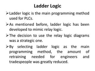 Ladder Logic
Ladder logic is the main programming method
used for PLCs.
As mentioned before, ladder logic has been
developed to mimic relay logic.
The decision to use the relay logic diagrams
was a strategic one.
By selecting ladder logic as the main
programming method, the amount of
retraining needed for engineers and
tradespeople was greatly reduced.
 