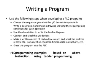 Writing a Program
• Use the following steps when developing a PLC program:
– Choose the sequence you want the I/O devices to operate in
– Write a description and make a drawing showing the sequence and
conditions for each operation
– Use the description to write the ladder diagram
– Connect and label the I/O devices
– Make a written record of each address used and what the address
represents. Document all counters, timers, data instructions, etc.
– Enter the program into the PLC
PLCprogramming examples based on above
instruction using Ladder programming
 