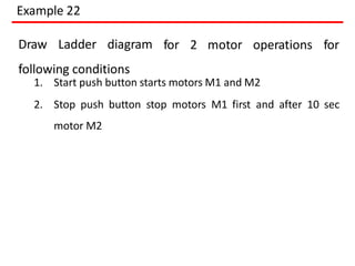 Example 22
for 2 motor operations for
Draw Ladder diagram
following conditions
1. Start push button starts motors M1 and M2
2. Stop push button stop motors M1 first and after 10 sec
motor M2
 