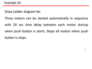 Example 24
Draw Ladder diagram for,
Three motors can be started automatically in sequence
with 20 sec time delay between each motor startup
when push button is starts. Stops all motors when push
button is stops.
161
 