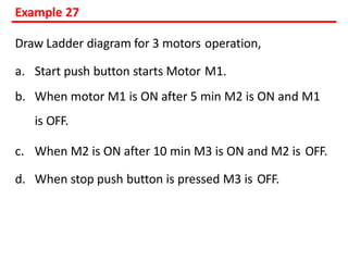 Example 27
Draw Ladder diagram for 3 motors operation,
a. Start push button starts Motor M1.
b. When motor M1 is ON after 5 min M2 is ON and M1
is OFF.
c. When M2 is ON after 10 min M3 is ON and M2 is OFF.
d. When stop push button is pressed M3 is OFF.
 