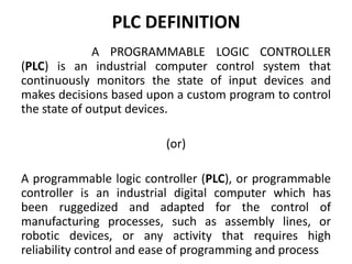 PLC DEFINITION
A PROGRAMMABLE LOGIC CONTROLLER
(PLC) is an industrial computer control system that
continuously monitors the state of input devices and
makes decisions based upon a custom program to control
the state of output devices.
(or)
A programmable logic controller (PLC), or programmable
controller is an industrial digital computer which has
been ruggedized and adapted for the control of
manufacturing processes, such as assembly lines, or
robotic devices, or any activity that requires high
reliability control and ease of programming and process
 