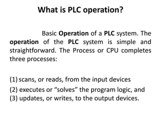 What is PLC operation?
Basic Operation of a PLC system. The
operation of the PLC system is simple and
straightforward. The Process or CPU completes
three processes:
(1) scans, or reads, from the input devices
(2) executes or “solves” the program logic, and
(3) updates, or writes, to the output devices.
 