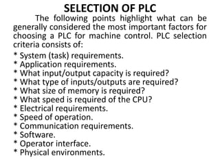 SELECTION OF PLC
The following points highlight what can be
generally considered the most important factors for
choosing a PLC for machine control. PLC selection
criteria consists of:
* System (task) requirements.
* Application requirements.
* What input/output capacity is required?
* What type of inputs/outputs are required?
* What size of memory is required?
* What speed is required of the CPU?
* Electrical requirements.
* Speed of operation.
* Communication requirements.
* Software.
* Operator interface.
* Physical environments.
 