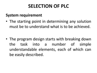 SELECTION OF PLC
System requirement
• The starting point in determining any solution
must be to understand what is to be achieved.
• The program design starts with breaking down
the task into a number of simple
understandable elements, each of which can
be easily described.
 
