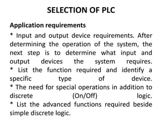 SELECTION OF PLC
Application requirements
* Input and output device requirements. After
determining the operation of the system, the
next step is to determine what input and
output devices the system requires.
* List the function required and identify a
specific type of device.
* The need for special operations in addition to
discrete (On/Off) logic.
* List the advanced functions required beside
simple discrete logic.
 
