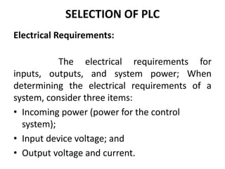 SELECTION OF PLC
Electrical Requirements:
The electrical requirements for
inputs, outputs, and system power; When
determining the electrical requirements of a
system, consider three items:
• Incoming power (power for the control
system);
• Input device voltage; and
• Output voltage and current.
 