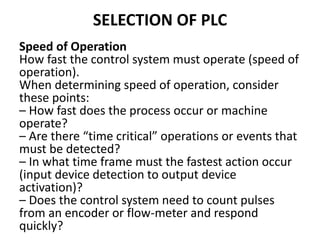 SELECTION OF PLC
Speed of Operation
How fast the control system must operate (speed of
operation).
When determining speed of operation, consider
these points:
– How fast does the process occur or machine
operate?
– Are there “time critical” operations or events that
must be detected?
– In what time frame must the fastest action occur
(input device detection to output device
activation)?
– Does the control system need to count pulses
from an encoder or flow-meter and respond
quickly?
 