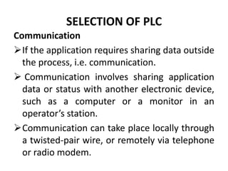 SELECTION OF PLC
Communication
If the application requires sharing data outside
the process, i.e. communication.
 Communication involves sharing application
data or status with another electronic device,
such as a computer or a monitor in an
operator’s station.
Communication can take place locally through
a twisted-pair wire, or remotely via telephone
or radio modem.
 