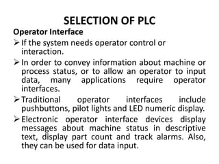 SELECTION OF PLC
Operator Interface
If the system needs operator control or
interaction.
In order to convey information about machine or
process status, or to allow an operator to input
data, many applications require operator
interfaces.
Traditional operator interfaces include
pushbuttons, pilot lights and LED numeric display.
Electronic operator interface devices display
messages about machine status in descriptive
text, display part count and track alarms. Also,
they can be used for data input.
 