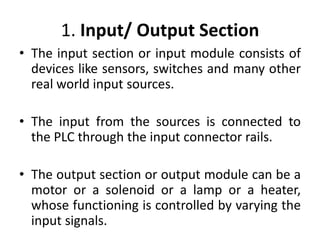 1. Input/ Output Section
• The input section or input module consists of
devices like sensors, switches and many other
real world input sources.
• The input from the sources is connected to
the PLC through the input connector rails.
• The output section or output module can be a
motor or a solenoid or a lamp or a heater,
whose functioning is controlled by varying the
input signals.
 