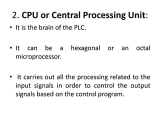 2. CPU or Central Processing Unit:
• It is the brain of the PLC.
• It can be a hexagonal or an octal
microprocessor.
• It carries out all the processing related to the
input signals in order to control the output
signals based on the control program.
 