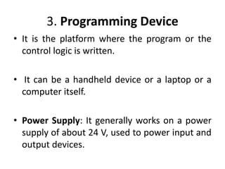 3. Programming Device
• It is the platform where the program or the
control logic is written.
• It can be a handheld device or a laptop or a
computer itself.
• Power Supply: It generally works on a power
supply of about 24 V, used to power input and
output devices.
 