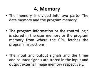 4. Memory
• The memory is divided into two parts- The
data memory and the program memory.
• The program information or the control logic
is stored in the user memory or the program
memory from where the CPU fetches the
program instructions.
• The input and output signals and the timer
and counter signals are stored in the input and
output external image memory respectively.
 