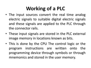 Working of a PLC
• The input sources convert the real time analog
electric signals to suitable digital electric signals
and these signals are applied to the PLC through
the connector rails.
• These input signals are stored in the PLC external
image memory in locations known as bits.
• This is done by the CPU The control logic or the
program instructions are written onto the
programming device through symbols or through
mnemonics and stored in the user memory.
 