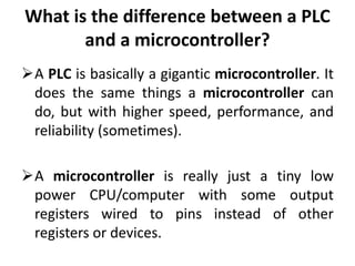 What is the difference between a PLC
and a microcontroller?
A PLC is basically a gigantic microcontroller. It
does the same things a microcontroller can
do, but with higher speed, performance, and
reliability (sometimes).
A microcontroller is really just a tiny low
power CPU/computer with some output
registers wired to pins instead of other
registers or devices.
 