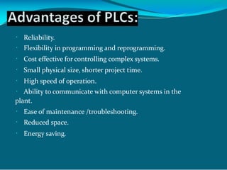 Reliability.
Flexibility in programming and reprogramming.
Cost effective for controlling complex systems.
Small physical size, shorter project time.
High speed of operation.
Ability to communicate with computer systems in the
plant.
Ease of maintenance /troubleshooting.
Reduced space.
Energy saving.
 