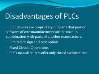 Disadvantages of PLCs
PLC devices are proprietary it means that part or
software of one manufacturer can’t be used in
combination with parts of another manufacturer.
Limited design and cost option
Fixed Circuit Operations.
PLCs manufacturers offer only closed architectures.
 