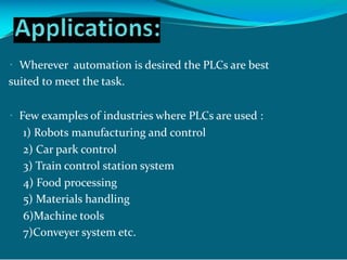 Wherever automation is desired the PLCs are best
suited to meet the task.
Few examples of industries where PLCs are used :
1) Robots manufacturing and control
2) Car park control
3) Train control station system
4) Food processing
5) Materials handling
6)Machine tools
7)Conveyer system etc.
 