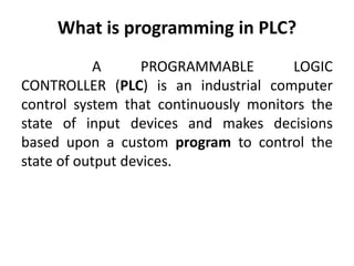 What is programming in PLC?
A PROGRAMMABLE LOGIC
CONTROLLER (PLC) is an industrial computer
control system that continuously monitors the
state of input devices and makes decisions
based upon a custom program to control the
state of output devices.
 
