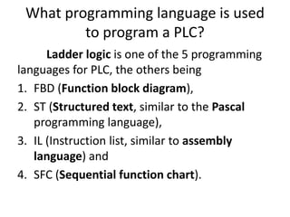 What programming language is used
to program a PLC?
Ladder logic is one of the 5 programming
languages for PLC, the others being
1. FBD (Function block diagram),
2. ST (Structured text, similar to the Pascal
programming language),
3. IL (Instruction list, similar to assembly
language) and
4. SFC (Sequential function chart).
 