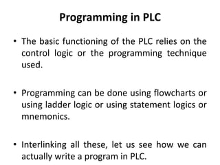 Programming in PLC
• The basic functioning of the PLC relies on the
control logic or the programming technique
used.
• Programming can be done using flowcharts or
using ladder logic or using statement logics or
mnemonics.
• Interlinking all these, let us see how we can
actually write a program in PLC.
 
