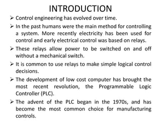 INTRODUCTION
 Control engineering has evolved over time.
 In the past humans were the main method for controlling
a system. More recently electricity has been used for
control and early electrical control was based on relays.
 These relays allow power to be switched on and off
without a mechanical switch.
 It is common to use relays to make simple logical control
decisions.
 The development of low cost computer has brought the
most recent revolution, the Programmable Logic
Controller (PLC).
 The advent of the PLC began in the 1970s, and has
become the most common choice for manufacturing
controls.
 
